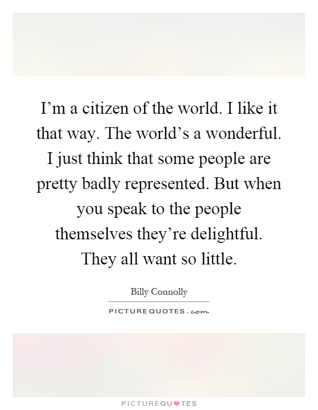 I'm a citizen of the world. I like it that way. The world's a wonderful. I just think that some people are pretty badly represented. But when you speak to the people themselves they're delightful. They all want so little Picture Quote #1
