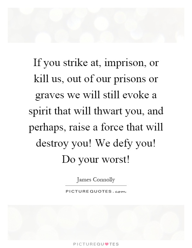 If you strike at, imprison, or kill us, out of our prisons or graves we will still evoke a spirit that will thwart you, and perhaps, raise a force that will destroy you! We defy you! Do your worst! Picture Quote #1