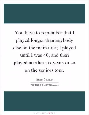 You have to remember that I played longer than anybody else on the main tour; I played until I was 40, and then played another six years or so on the seniors tour Picture Quote #1