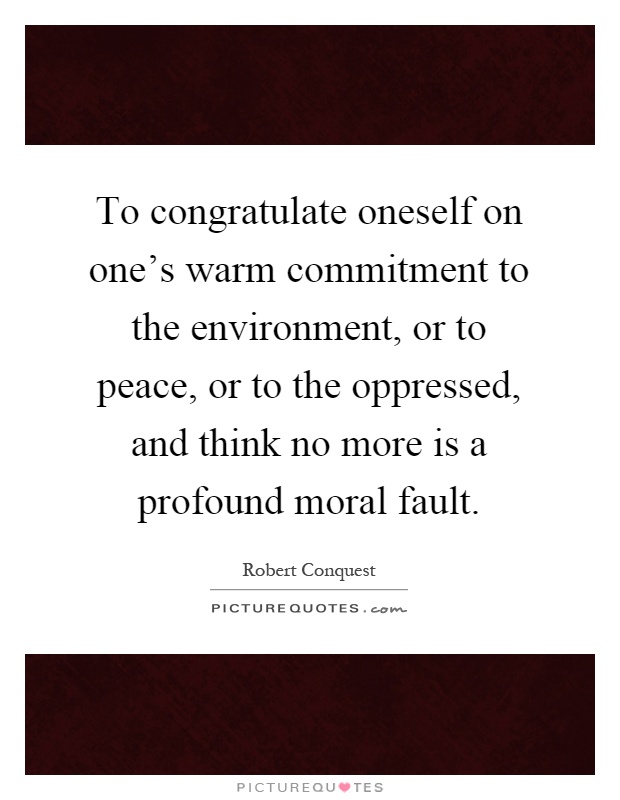 To congratulate oneself on one's warm commitment to the environment, or to peace, or to the oppressed, and think no more is a profound moral fault Picture Quote #1