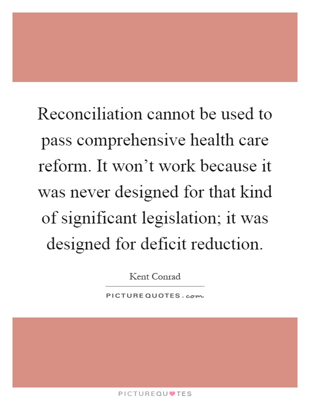 Reconciliation cannot be used to pass comprehensive health care reform. It won't work because it was never designed for that kind of significant legislation; it was designed for deficit reduction Picture Quote #1