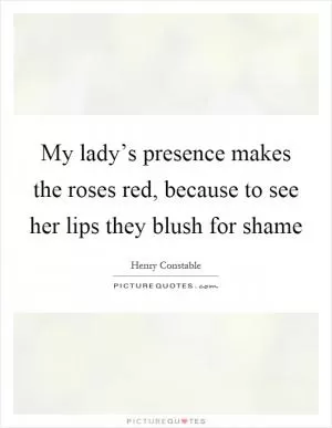 My lady’s presence makes the roses red, because to see her lips they blush for shame Picture Quote #1