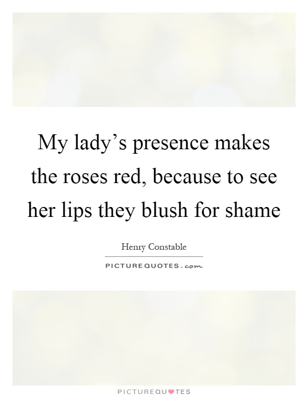 My lady's presence makes the roses red, because to see her lips they blush for shame Picture Quote #1