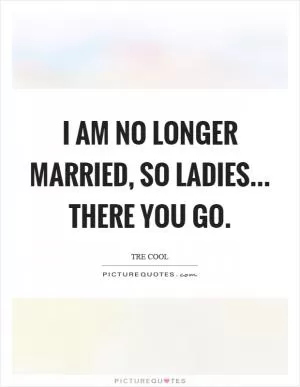 I am no longer married, so ladies... there you go Picture Quote #1