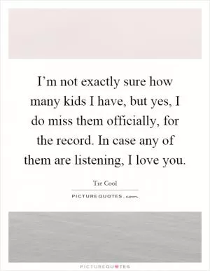 I’m not exactly sure how many kids I have, but yes, I do miss them officially, for the record. In case any of them are listening, I love you Picture Quote #1