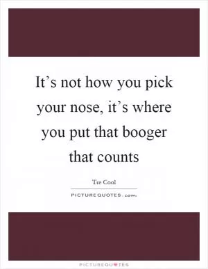 It’s not how you pick your nose, it’s where you put that booger that counts Picture Quote #1