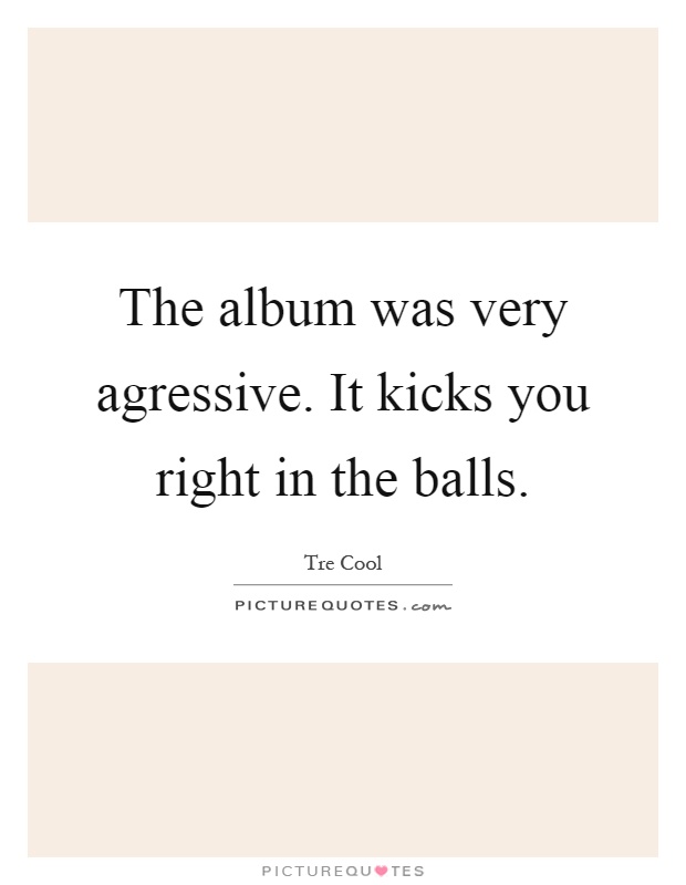 The album was very agressive. It kicks you right in the balls Picture Quote #1