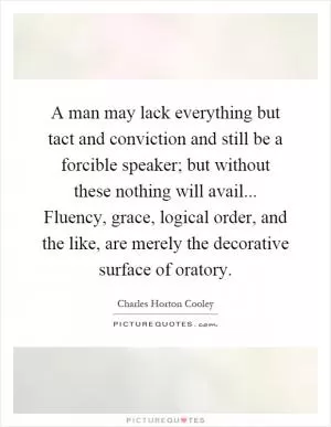 A man may lack everything but tact and conviction and still be a forcible speaker; but without these nothing will avail... Fluency, grace, logical order, and the like, are merely the decorative surface of oratory Picture Quote #1