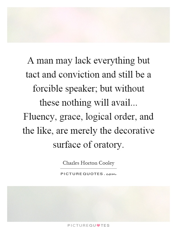 A man may lack everything but tact and conviction and still be a forcible speaker; but without these nothing will avail... Fluency, grace, logical order, and the like, are merely the decorative surface of oratory Picture Quote #1