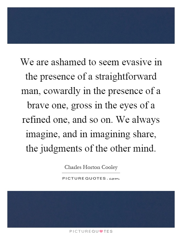 We are ashamed to seem evasive in the presence of a straightforward man, cowardly in the presence of a brave one, gross in the eyes of a refined one, and so on. We always imagine, and in imagining share, the judgments of the other mind Picture Quote #1