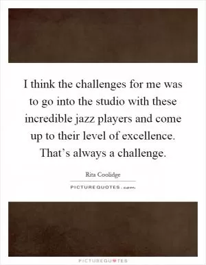 I think the challenges for me was to go into the studio with these incredible jazz players and come up to their level of excellence. That’s always a challenge Picture Quote #1