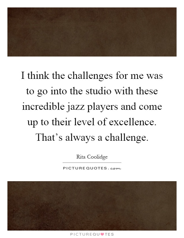 I think the challenges for me was to go into the studio with these incredible jazz players and come up to their level of excellence. That's always a challenge Picture Quote #1