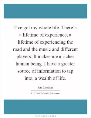 I’ve got my whole life. There’s a lifetime of experience, a lifetime of experiencing the road and the music and different players. It makes me a richer human being. I have a greater source of information to tap into, a wealth of life Picture Quote #1