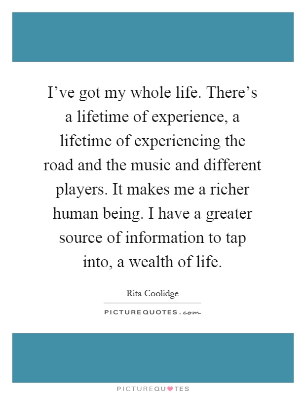 I've got my whole life. There's a lifetime of experience, a lifetime of experiencing the road and the music and different players. It makes me a richer human being. I have a greater source of information to tap into, a wealth of life Picture Quote #1
