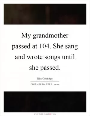 My grandmother passed at 104. She sang and wrote songs until she passed Picture Quote #1