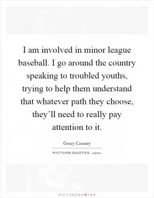 I am involved in minor league baseball. I go around the country speaking to troubled youths, trying to help them understand that whatever path they choose, they’ll need to really pay attention to it Picture Quote #1