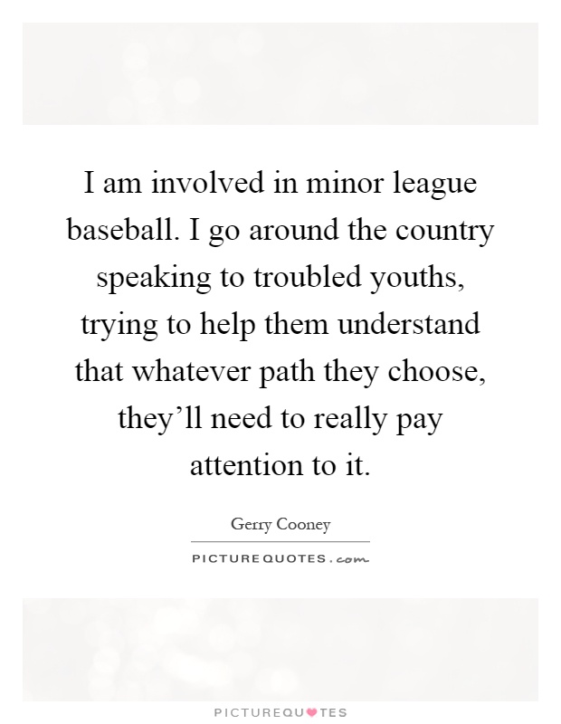 I am involved in minor league baseball. I go around the country speaking to troubled youths, trying to help them understand that whatever path they choose, they'll need to really pay attention to it Picture Quote #1