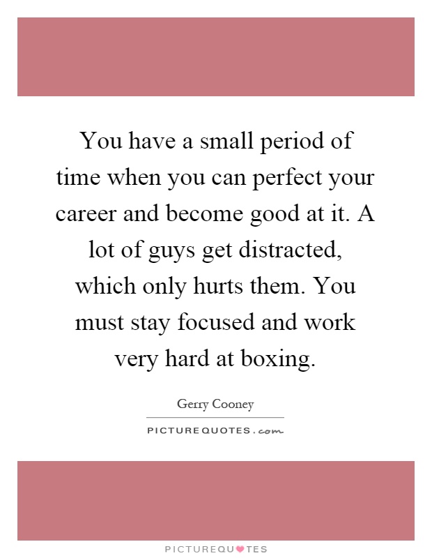 You have a small period of time when you can perfect your career and become good at it. A lot of guys get distracted, which only hurts them. You must stay focused and work very hard at boxing Picture Quote #1