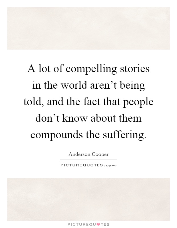 A lot of compelling stories in the world aren't being told, and the fact that people don't know about them compounds the suffering Picture Quote #1