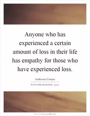 Anyone who has experienced a certain amount of loss in their life has empathy for those who have experienced loss Picture Quote #1