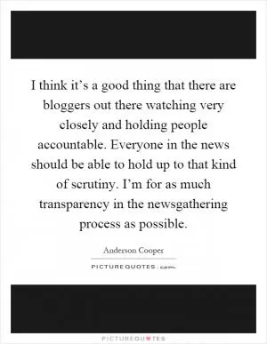 I think it’s a good thing that there are bloggers out there watching very closely and holding people accountable. Everyone in the news should be able to hold up to that kind of scrutiny. I’m for as much transparency in the newsgathering process as possible Picture Quote #1