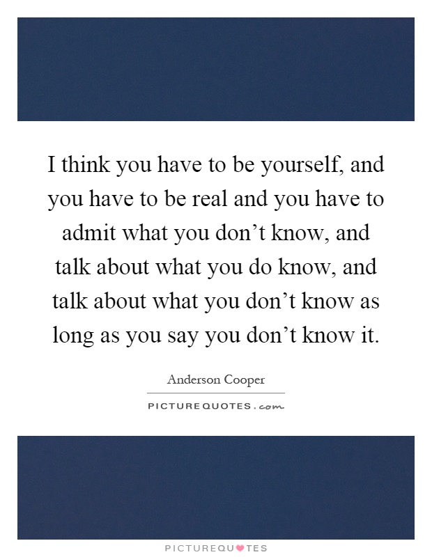 I think you have to be yourself, and you have to be real and you have to admit what you don't know, and talk about what you do know, and talk about what you don't know as long as you say you don't know it Picture Quote #1