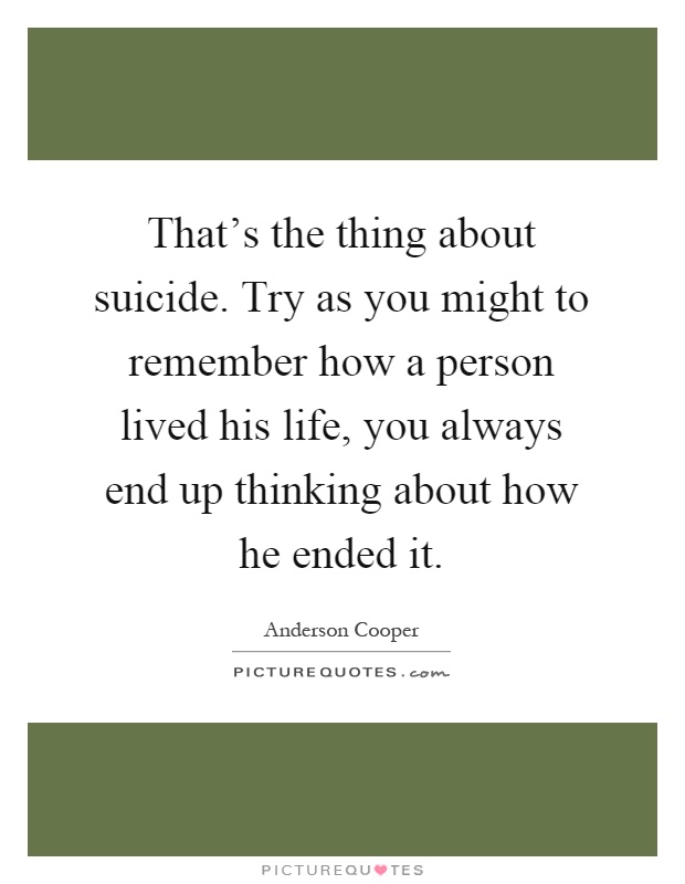 That's the thing about suicide. Try as you might to remember how a person lived his life, you always end up thinking about how he ended it Picture Quote #1