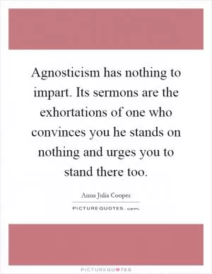 Agnosticism has nothing to impart. Its sermons are the exhortations of one who convinces you he stands on nothing and urges you to stand there too Picture Quote #1