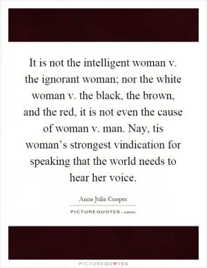 It is not the intelligent woman v. the ignorant woman; nor the white woman v. the black, the brown, and the red, it is not even the cause of woman v. man. Nay, tis woman’s strongest vindication for speaking that the world needs to hear her voice Picture Quote #1