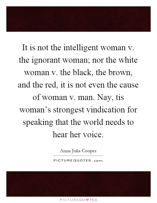 It is not the intelligent woman v. the ignorant woman; nor the white woman v. the black, the brown, and the red, it is not even the cause of woman v. man. Nay, tis woman's strongest vindication for speaking that the world needs to hear her voice Picture Quote #1