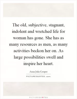 The old, subjective, stagnant, indolent and wretched life for woman has gone. She has as many resources as men, as many activities beckon her on. As large possibilities swell and inspire her heart Picture Quote #1