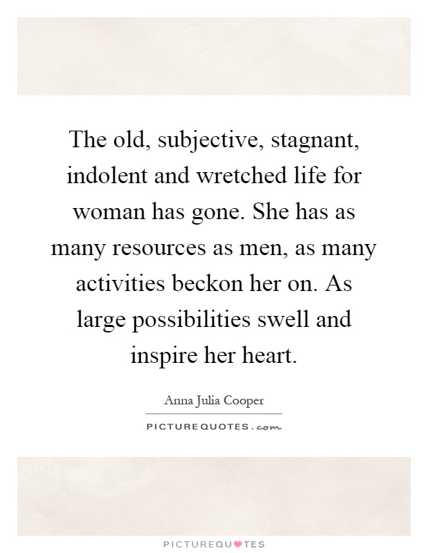 The old, subjective, stagnant, indolent and wretched life for woman has gone. She has as many resources as men, as many activities beckon her on. As large possibilities swell and inspire her heart Picture Quote #1