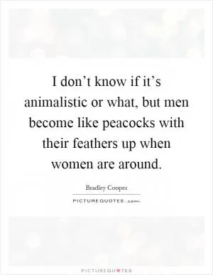 I don’t know if it’s animalistic or what, but men become like peacocks with their feathers up when women are around Picture Quote #1