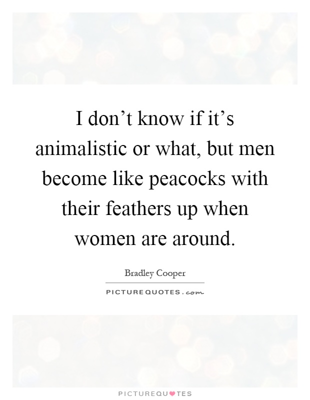 I don't know if it's animalistic or what, but men become like peacocks with their feathers up when women are around Picture Quote #1