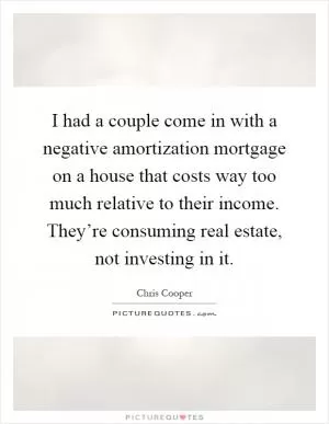 I had a couple come in with a negative amortization mortgage on a house that costs way too much relative to their income. They’re consuming real estate, not investing in it Picture Quote #1