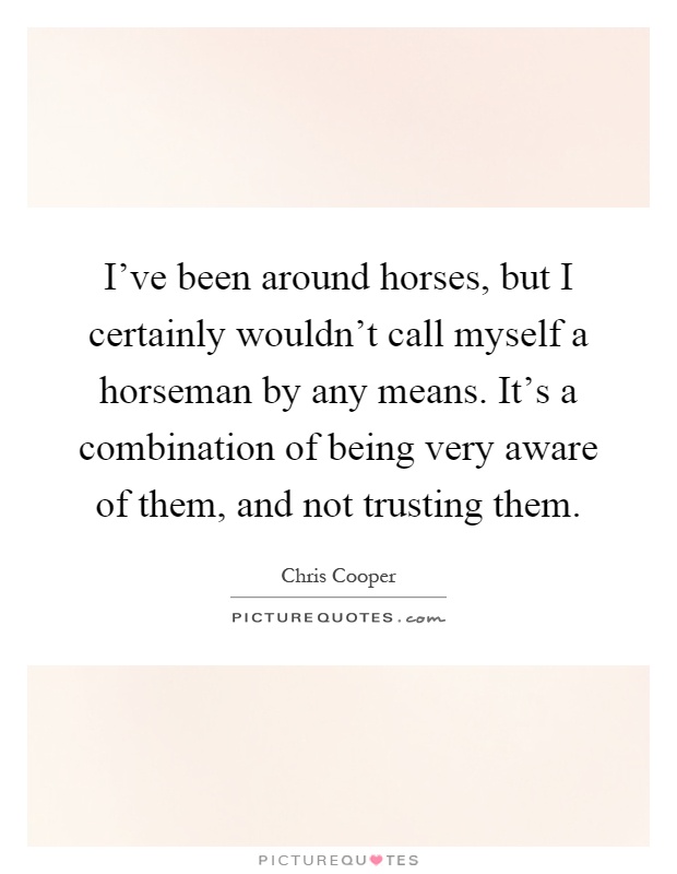 I've been around horses, but I certainly wouldn't call myself a horseman by any means. It's a combination of being very aware of them, and not trusting them Picture Quote #1