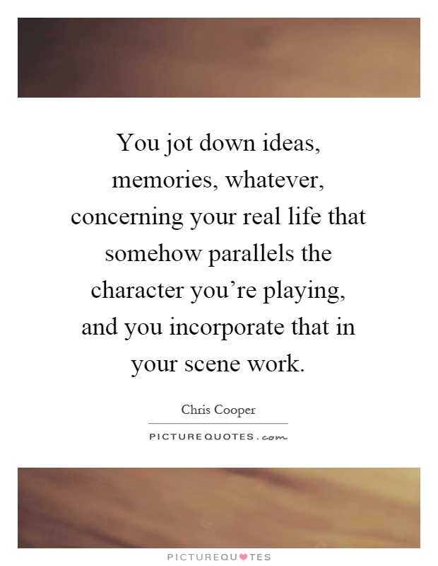 You jot down ideas, memories, whatever, concerning your real life that somehow parallels the character you're playing, and you incorporate that in your scene work Picture Quote #1