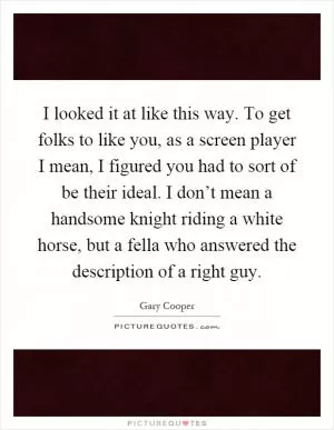 I looked it at like this way. To get folks to like you, as a screen player I mean, I figured you had to sort of be their ideal. I don’t mean a handsome knight riding a white horse, but a fella who answered the description of a right guy Picture Quote #1