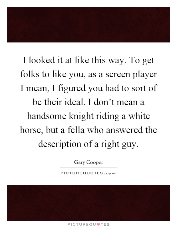I looked it at like this way. To get folks to like you, as a screen player I mean, I figured you had to sort of be their ideal. I don't mean a handsome knight riding a white horse, but a fella who answered the description of a right guy Picture Quote #1