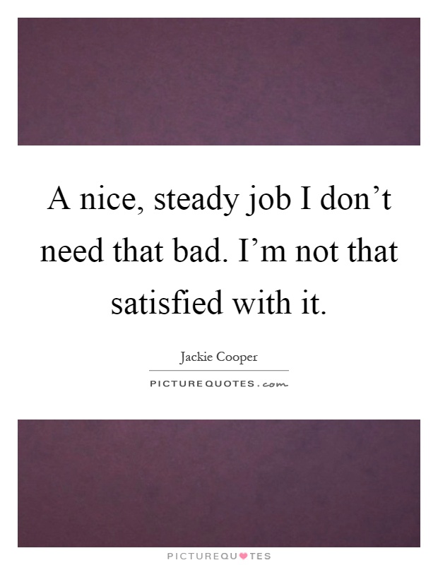 A nice, steady job I don't need that bad. I'm not that satisfied with it Picture Quote #1