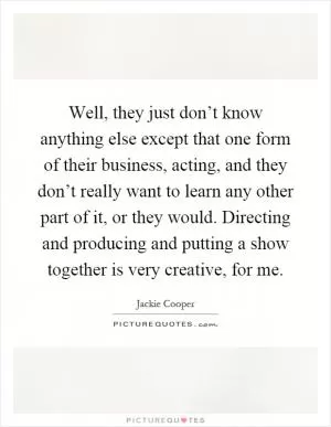 Well, they just don’t know anything else except that one form of their business, acting, and they don’t really want to learn any other part of it, or they would. Directing and producing and putting a show together is very creative, for me Picture Quote #1