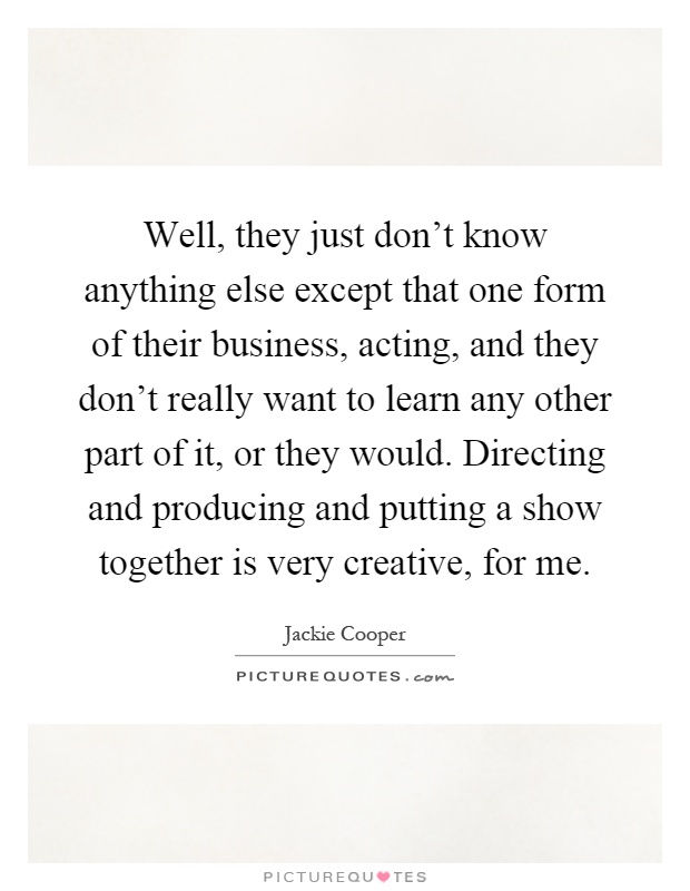 Well, they just don't know anything else except that one form of their business, acting, and they don't really want to learn any other part of it, or they would. Directing and producing and putting a show together is very creative, for me Picture Quote #1