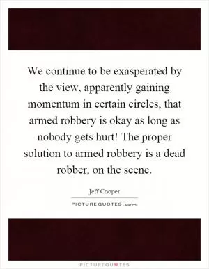 We continue to be exasperated by the view, apparently gaining momentum in certain circles, that armed robbery is okay as long as nobody gets hurt! The proper solution to armed robbery is a dead robber, on the scene Picture Quote #1