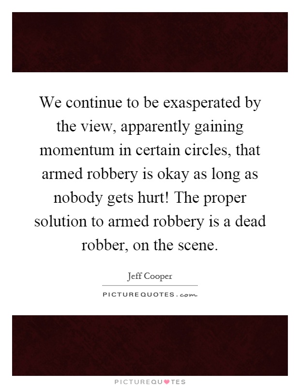 We continue to be exasperated by the view, apparently gaining momentum in certain circles, that armed robbery is okay as long as nobody gets hurt! The proper solution to armed robbery is a dead robber, on the scene Picture Quote #1