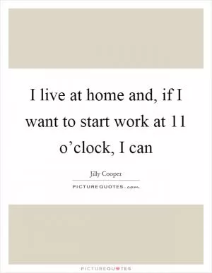 I live at home and, if I want to start work at 11 o’clock, I can Picture Quote #1
