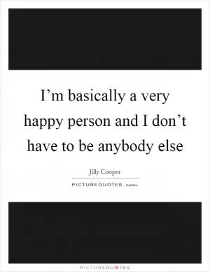 I’m basically a very happy person and I don’t have to be anybody else Picture Quote #1