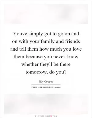 Youve simply got to go on and on with your family and friends and tell them how much you love them because you never know whether theyll be there tomorrow, do you? Picture Quote #1