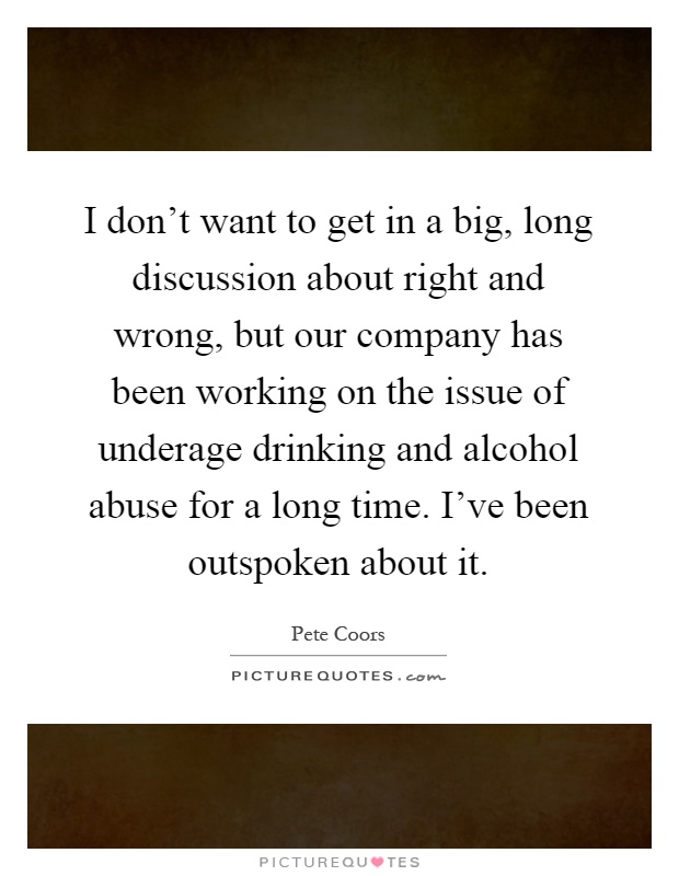 I don't want to get in a big, long discussion about right and wrong, but our company has been working on the issue of underage drinking and alcohol abuse for a long time. I've been outspoken about it Picture Quote #1