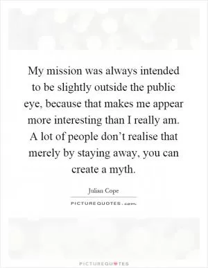 My mission was always intended to be slightly outside the public eye, because that makes me appear more interesting than I really am. A lot of people don’t realise that merely by staying away, you can create a myth Picture Quote #1
