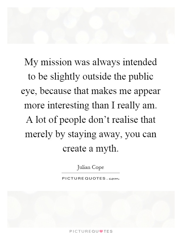 My mission was always intended to be slightly outside the public eye, because that makes me appear more interesting than I really am. A lot of people don't realise that merely by staying away, you can create a myth Picture Quote #1